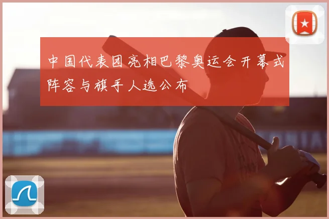 中国代表团亮相巴黎奥运会开幕式阵容与旗手人选公布