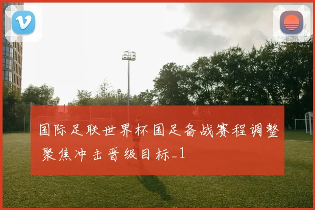 国际足联世界杯国足备战赛程调整 聚焦冲击晋级目标_1