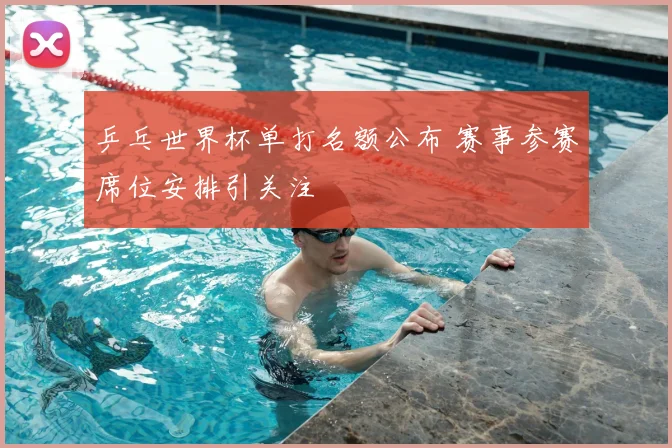 乒乓世界杯单打名额公布 赛事参赛席位安排引关注