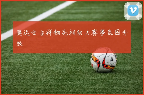 奥运会吉祥物亮相助力赛事氛围升级