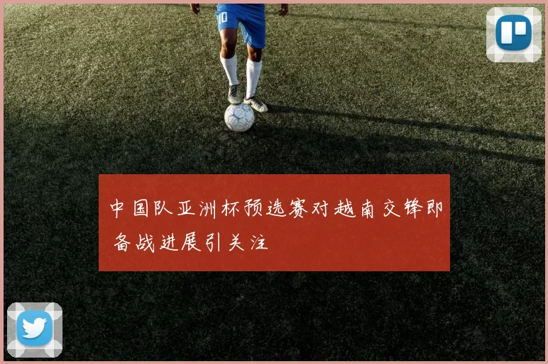 中国队亚洲杯预选赛对越南交锋即 备战进展引关注