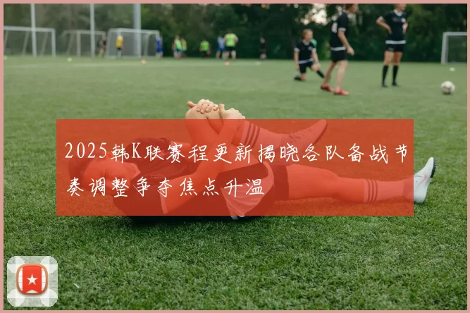 2025韩K联赛程更新揭晓各队备战节奏调整争夺焦点升温