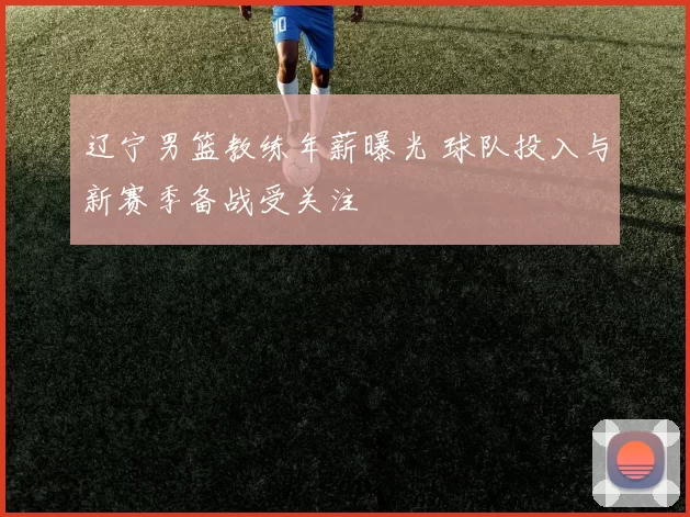 辽宁男篮教练年薪曝光 球队投入与新赛季备战受关注