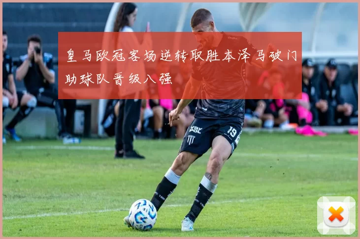 皇马欧冠客场逆转取胜本泽马破门助球队晋级八强