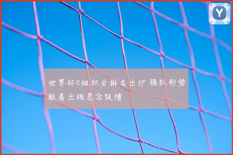 世界杯e组积分排名出炉 强队形势胶着出线悬念陡增