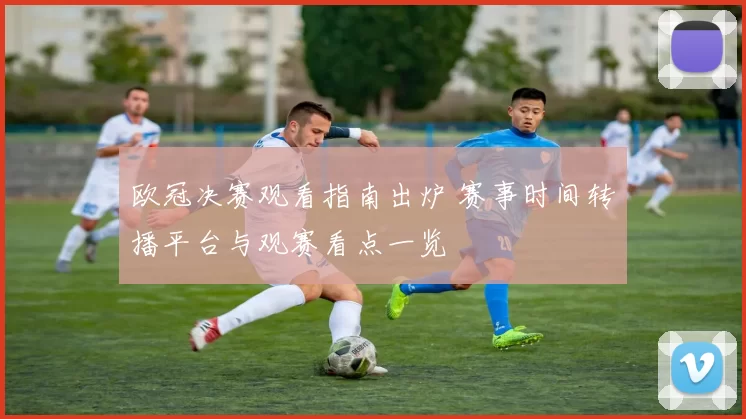 欧冠决赛观看指南出炉 赛事时间转播平台与观赛看点一览