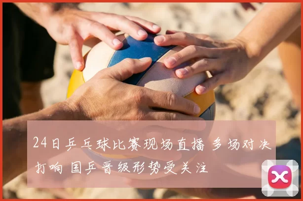 24日乒乓球比赛现场直播 多场对决打响 国乒晋级形势受关注