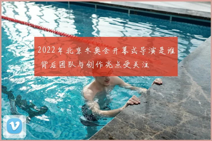 2022年北京冬奥会开幕式导演是谁 背后团队与创作亮点受关注