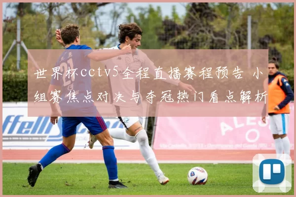 世界杯cctv5全程直播赛程预告 小组赛焦点对决与夺冠热门看点解析