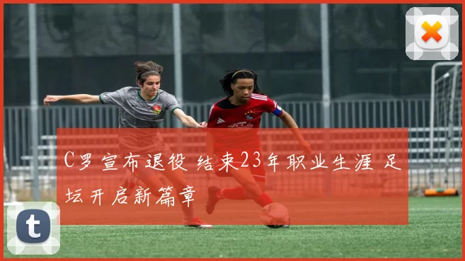C罗宣布退役 结束23年职业生涯 足坛开启新篇章