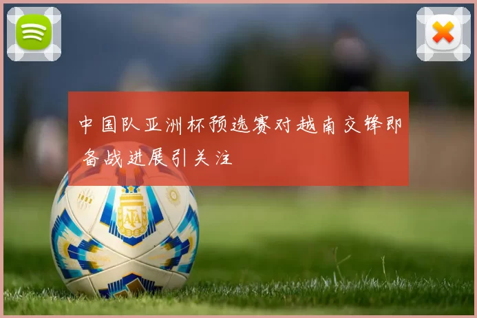 中国队亚洲杯预选赛对越南交锋即 备战进展引关注