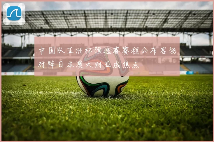 中国队亚洲杯预选赛赛程公布客场对阵日本澳大利亚成焦点