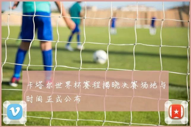 卡塔尔世界杯赛程揭晓决赛场地与时间正式公布