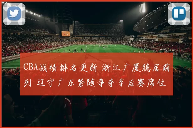 CBA战绩排名更新 浙江广厦稳居前列 辽宁广东紧随争夺季后赛席位