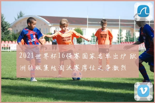 2021世界杯16强赛国家名单出炉 欧洲劲旅集结淘汰赛席位之争激烈