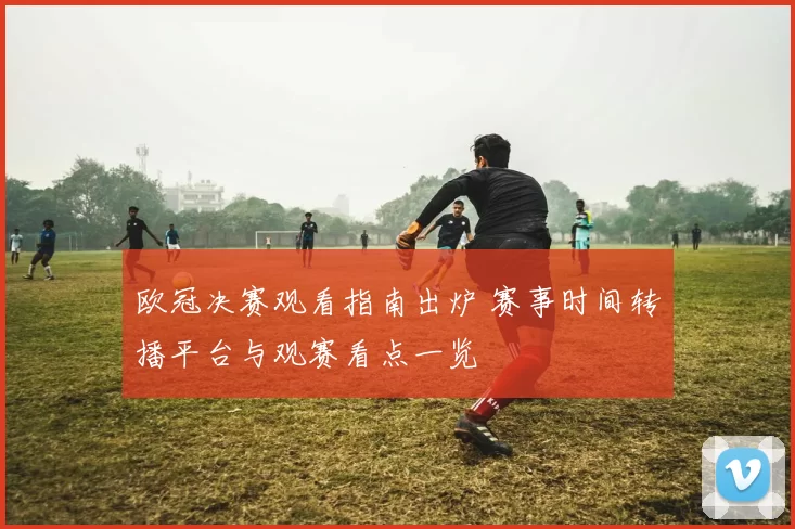 欧冠决赛观看指南出炉 赛事时间转播平台与观赛看点一览