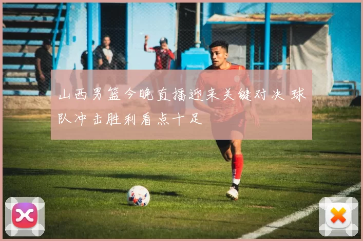 山西男篮今晚直播迎来关键对决 球队冲击胜利看点十足