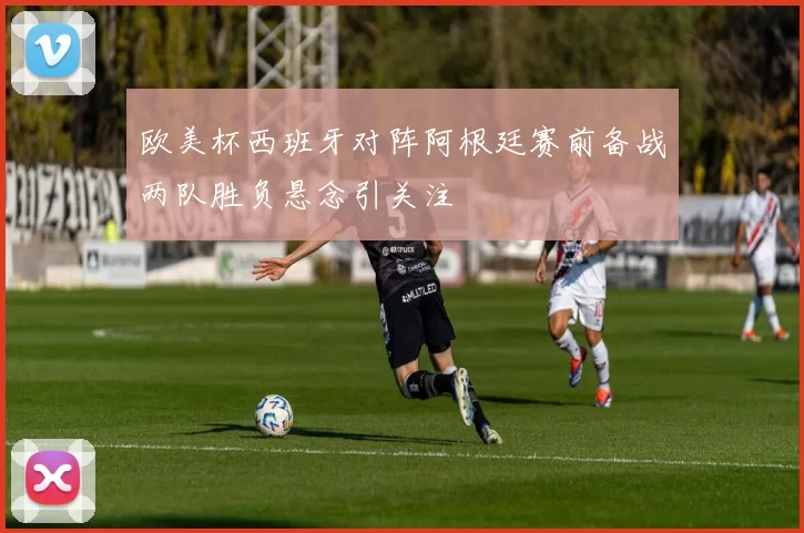 欧美杯西班牙对阵阿根廷赛前备战两队胜负悬念引关注