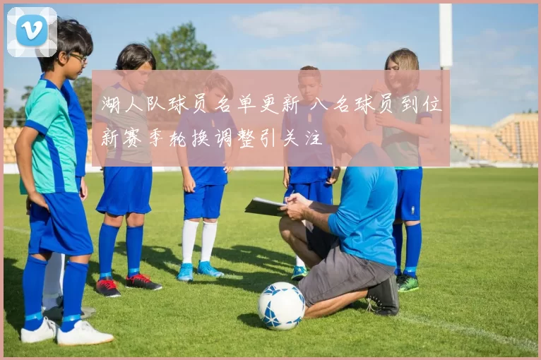 湖人队球员名单更新 八名球员到位新赛季轮换调整引关注