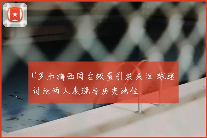 C罗和梅西同台较量引发关注 球迷讨论两人表现与历史地位