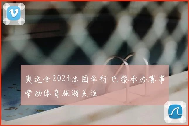 奥运会2024法国举行 巴黎承办赛事带动体育旅游关注