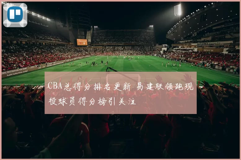 CBA总得分排名更新 易建联领跑现役球员得分榜引关注
