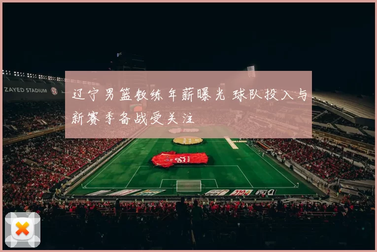 辽宁男篮教练年薪曝光 球队投入与新赛季备战受关注