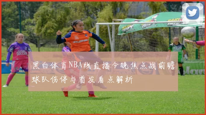 黑白体育NBA线直播今晚焦点战前瞻球队伤停与首发看点解析