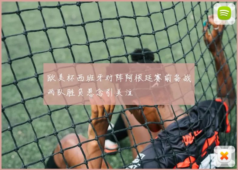 欧美杯西班牙对阵阿根廷赛前备战两队胜负悬念引关注