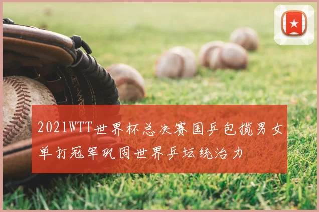 2021WTT世界杯总决赛国乒包揽男女单打冠军巩固世界乒坛统治力