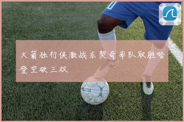 火箭独行侠激战东契奇率队取胜哈登空砍三双