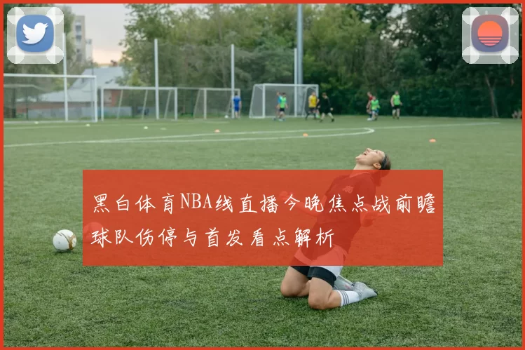 黑白体育NBA线直播今晚焦点战前瞻球队伤停与首发看点解析
