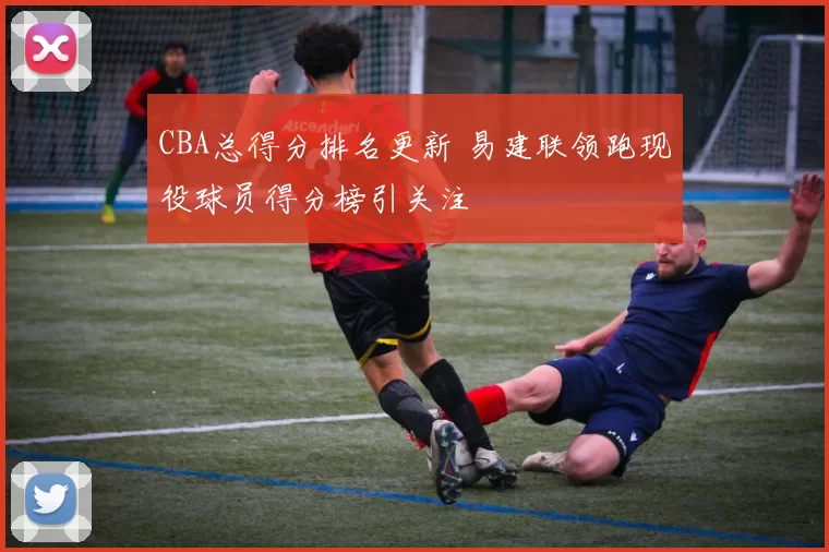 CBA总得分排名更新 易建联领跑现役球员得分榜引关注