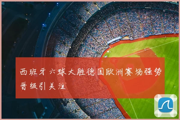 西班牙六球大胜德国欧洲赛场强势晋级引关注