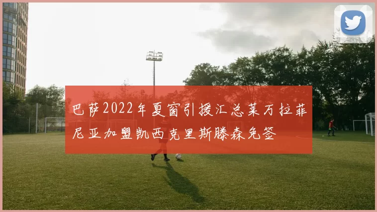 巴萨2022年夏窗引援汇总莱万拉菲尼亚加盟凯西克里斯滕森免签
