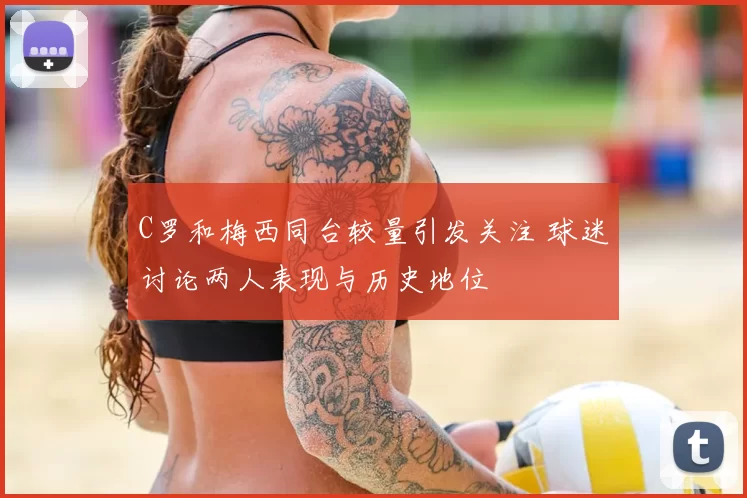 C罗和梅西同台较量引发关注 球迷讨论两人表现与历史地位