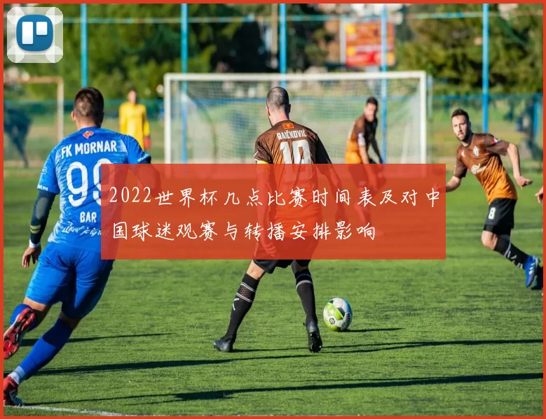 2022世界杯几点比赛时间表及对中国球迷观赛与转播安排影响