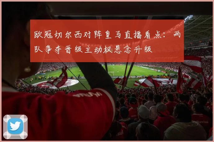 欧冠切尔西对阵皇马直播看点：两队争夺晋级主动权悬念升级
